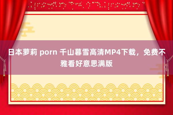 日本萝莉 porn 千山暮雪高清MP4下载，免费不雅看好意思满版