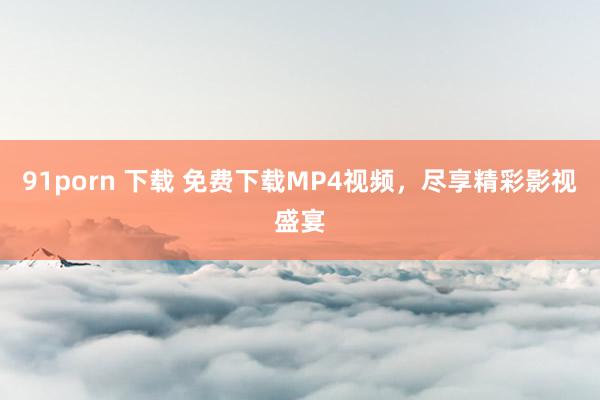 91porn 下载 免费下载MP4视频，尽享精彩影视盛宴