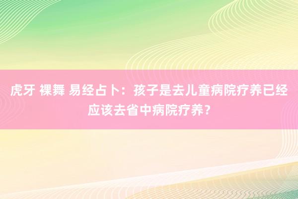 虎牙 裸舞 易经占卜：孩子是去儿童病院疗养已经应该去省中病院疗养？