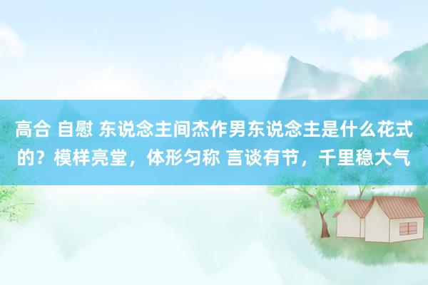 高合 自慰 东说念主间杰作男东说念主是什么花式的？模样亮堂，体形匀称 言谈有节，千里稳大气