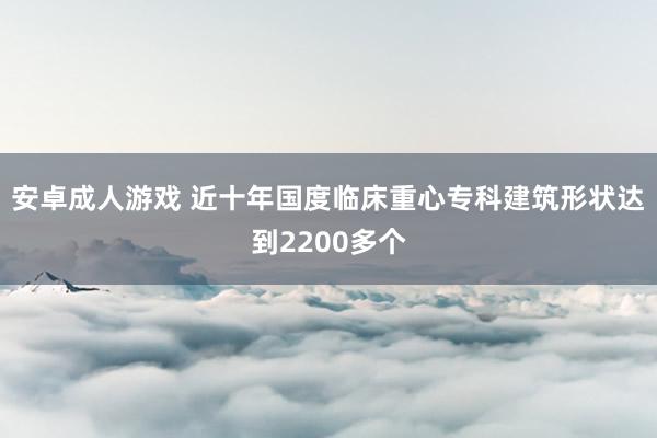 安卓成人游戏 近十年国度临床重心专科建筑形状达到2200多个