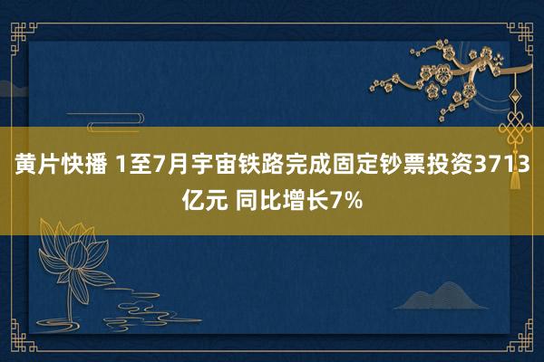 黄片快播 1至7月宇宙铁路完成固定钞票投资3713亿元 同比增长7%