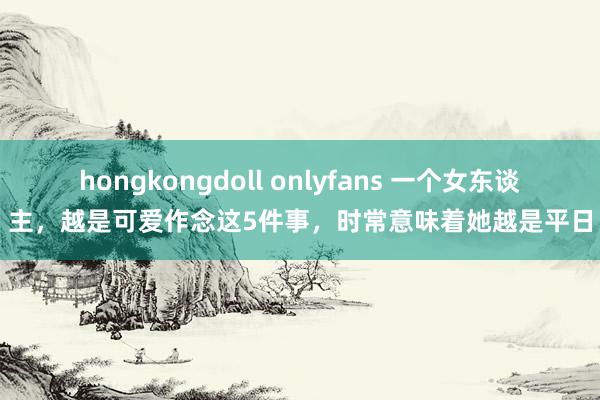 hongkongdoll onlyfans 一个女东谈主，越是可爱作念这5件事，时常意味着她越是平日