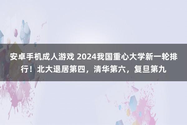 安卓手机成人游戏 2024我国重心大学新一轮排行！北大退居第四，清华第六，复旦第九