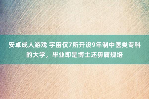 安卓成人游戏 宇宙仅7所开设9年制中医类专科的大学，毕业即是博士还毋庸规培