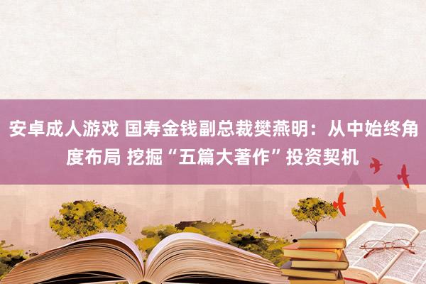 安卓成人游戏 国寿金钱副总裁樊燕明：从中始终角度布局 挖掘“五篇大著作”投资契机