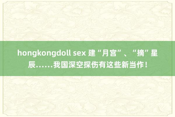 hongkongdoll sex 建“月宫”、“摘”星辰……我国深空探伤有这些新当作！