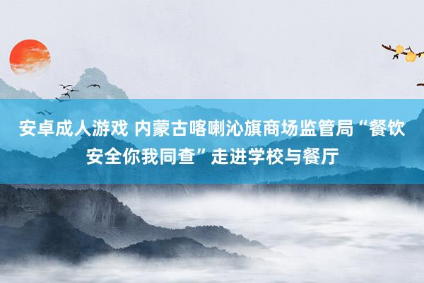 安卓成人游戏 内蒙古喀喇沁旗商场监管局“餐饮安全你我同查”走进学校与餐厅