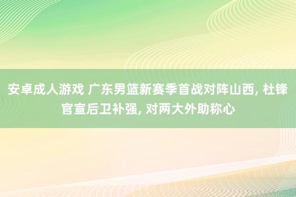 安卓成人游戏 广东男篮新赛季首战对阵山西， 杜锋官宣后卫补强， 对两大外助称心