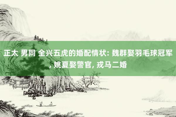 正太 男同 全兴五虎的婚配情状: 魏群娶羽毛球冠军， 姚夏娶警官， 戎马二婚