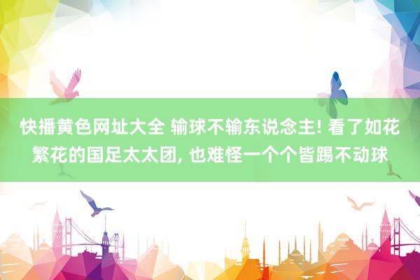 快播黄色网址大全 输球不输东说念主! 看了如花繁花的国足太太团， 也难怪一个个皆踢不动球