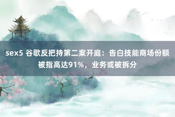 sex5 谷歌反把持第二案开庭：告白技能商场份额被指高达91%，业务或被拆分