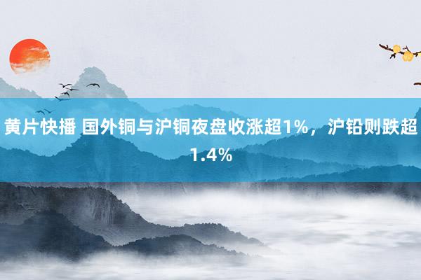 黄片快播 国外铜与沪铜夜盘收涨超1%，沪铅则跌超1.4%