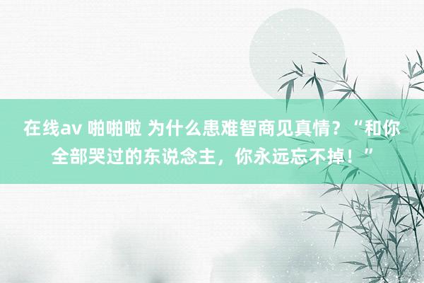 在线av 啪啪啦 为什么患难智商见真情？“和你全部哭过的东说念主，你永远忘不掉！”