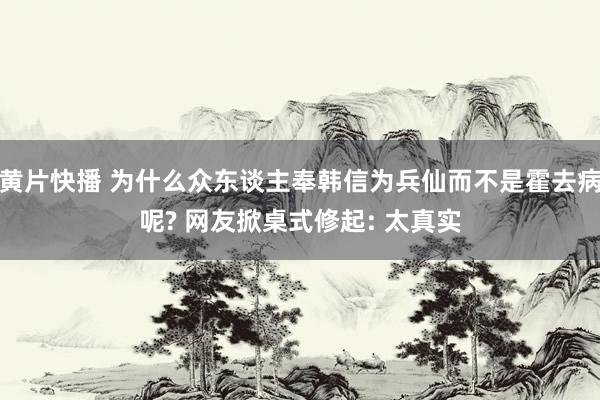 黄片快播 为什么众东谈主奉韩信为兵仙而不是霍去病呢? 网友掀桌式修起: 太真实