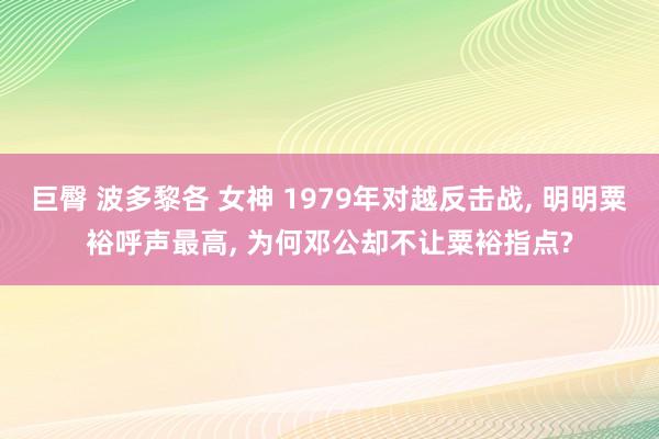 巨臀 波多黎各 女神 1979年对越反击战， 明明粟裕呼声最高， 为何邓公却不让粟裕指点?