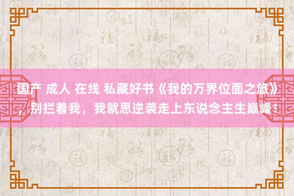 国产 成人 在线 私藏好书《我的万界位面之旅》，别拦着我，我就思逆袭走上东说念主生巅峰！