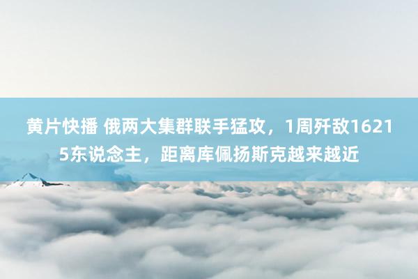 黄片快播 俄两大集群联手猛攻，1周歼敌16215东说念主，距离库佩扬斯克越来越近