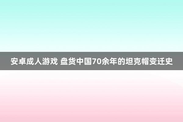 安卓成人游戏 盘货中国70余年的坦克帽变迁史