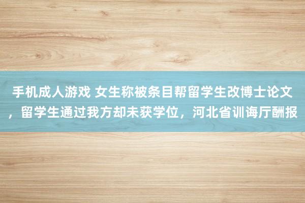 手机成人游戏 女生称被条目帮留学生改博士论文，留学生通过我方却未获学位，河北省训诲厅酬报