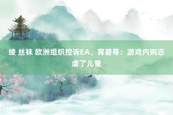 绫 丝袜 欧洲组织控诉EA、育碧等：游戏内购恣虐了儿童