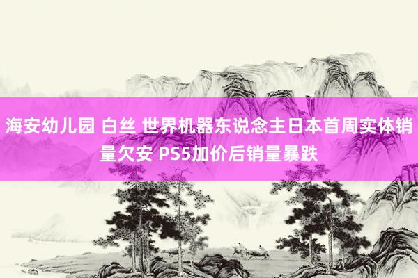 海安幼儿园 白丝 世界机器东说念主日本首周实体销量欠安 PS5加价后销量暴跌