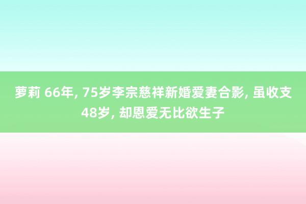 萝莉 66年， 75岁李宗慈祥新婚爱妻合影， 虽收支48岁， 却恩爱无比欲生子