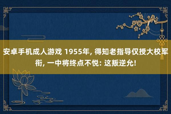 安卓手机成人游戏 1955年， 得知老指导仅授大校军衔， 一中将终点不悦: 这叛逆允!