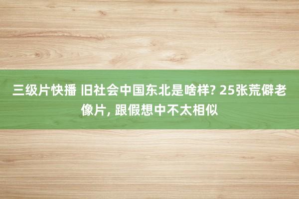 三级片快播 旧社会中国东北是啥样? 25张荒僻老像片， 跟假想中不太相似