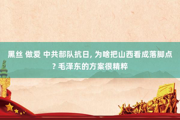 黑丝 做爱 中共部队抗日， 为啥把山西看成落脚点? 毛泽东的方案很精粹