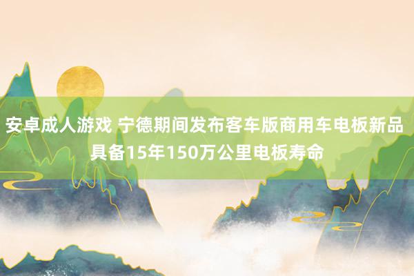 安卓成人游戏 宁德期间发布客车版商用车电板新品 具备15年150万公里电板寿命