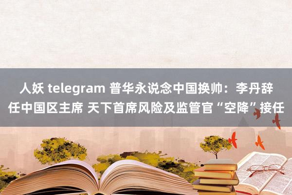 人妖 telegram 普华永说念中国换帅：李丹辞任中国区主席 天下首席风险及监管官“空降”接任