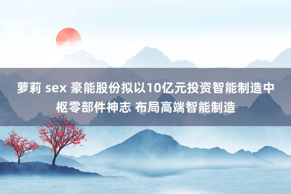 萝莉 sex 豪能股份拟以10亿元投资智能制造中枢零部件神志 布局高端智能制造