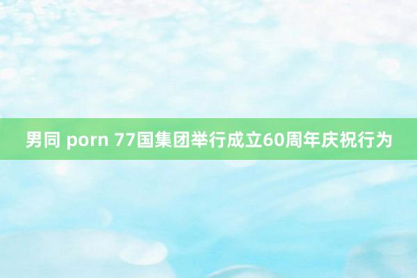 男同 porn 77国集团举行成立60周年庆祝行为