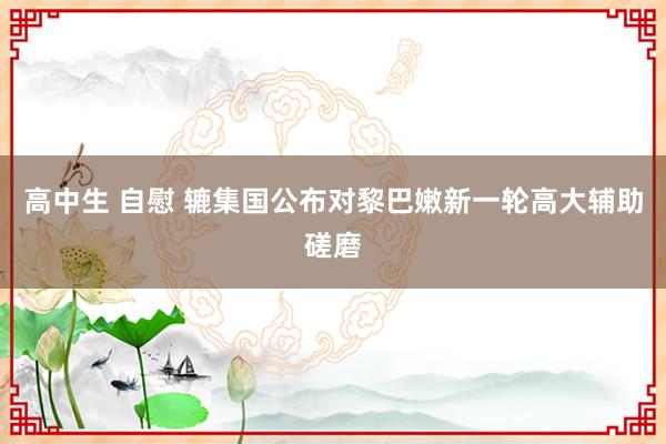 高中生 自慰 辘集国公布对黎巴嫩新一轮高大辅助磋磨