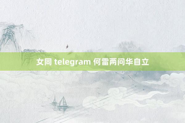 女同 telegram 何雷两问华自立