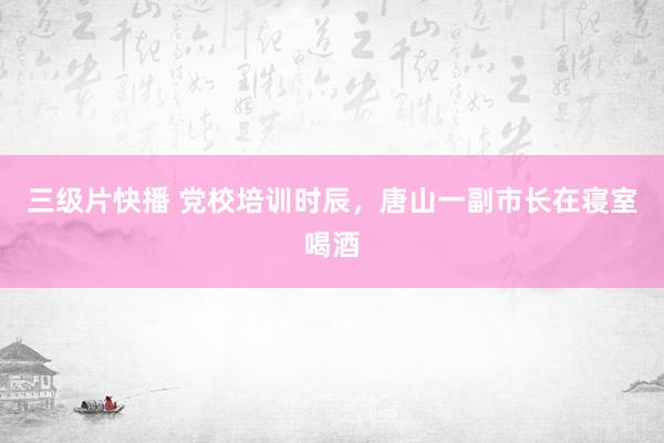 三级片快播 党校培训时辰，唐山一副市长在寝室喝酒