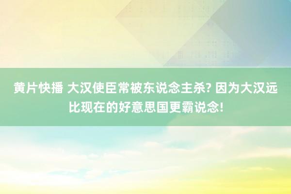 黄片快播 大汉使臣常被东说念主杀? 因为大汉远比现在的好意思国更霸说念!