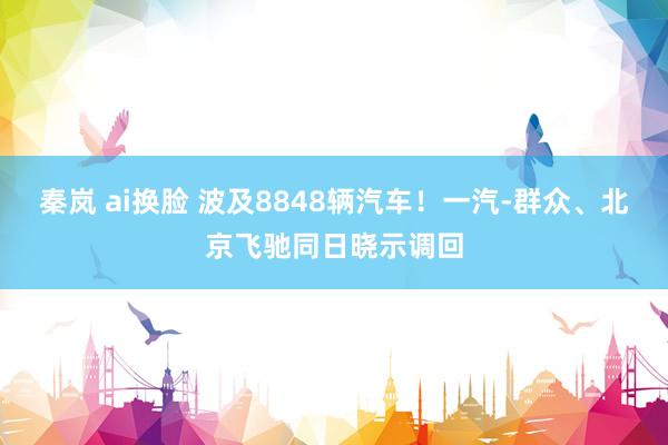 秦岚 ai换脸 波及8848辆汽车！一汽-群众、北京飞驰同日晓示调回