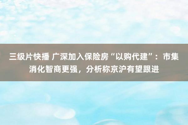 三级片快播 广深加入保险房“以购代建”：市集消化智商更强，分析称京沪有望跟进