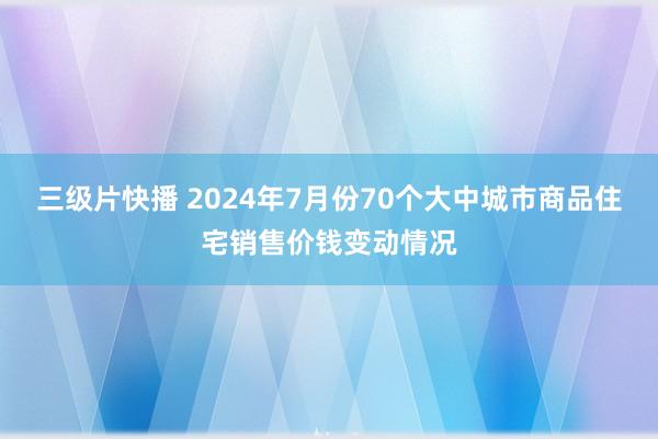 三级片快播 2024年7月份70个大中城市商品住宅销售价钱变动情况