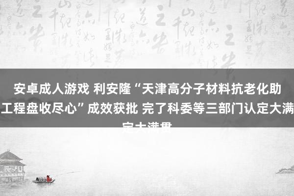 安卓成人游戏 利安隆“天津高分子材料抗老化助剂工程盘收尽心”成效获批 完了科委等三部门认定大满贯