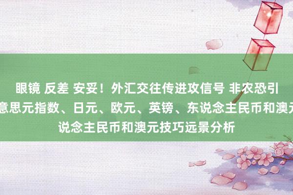 眼镜 反差 安妥！外汇交往传进攻信号 非农恐引爆本周行情 好意思元指数、日元、欧元、英镑、东说念主民币和澳元技巧远景分析