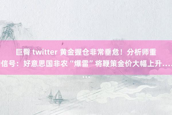 巨臀 twitter 黄金握仓非常垂危！分析师重磅信号：好意思国非农“爆雷”将鞭策金价大幅上升……