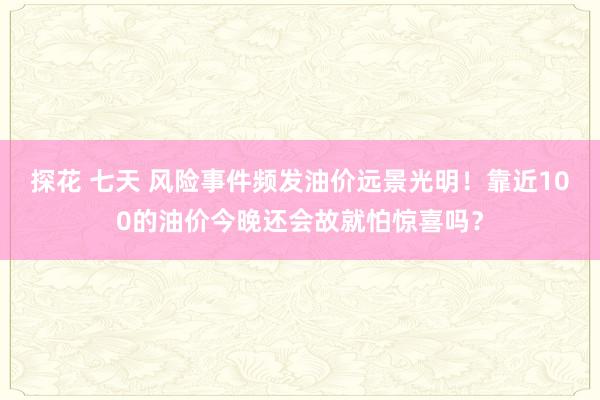 探花 七天 风险事件频发油价远景光明！靠近100的油价今晚还会故就怕惊喜吗？