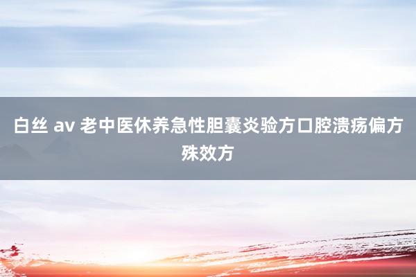 白丝 av 老中医休养急性胆囊炎验方口腔溃疡偏方殊效方