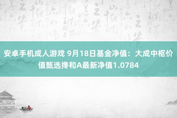 安卓手机成人游戏 9月18日基金净值：大成中枢价值甄选搀和A最新净值1.0784