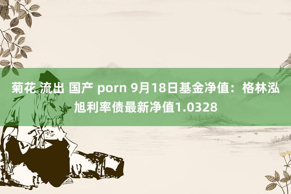 菊花 流出 国产 porn 9月18日基金净值：格林泓旭利率债最新净值1.0328