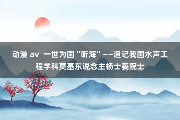 动漫 av  一世为国“听海”——追记我国水声工程学科奠基东说念主杨士莪院士