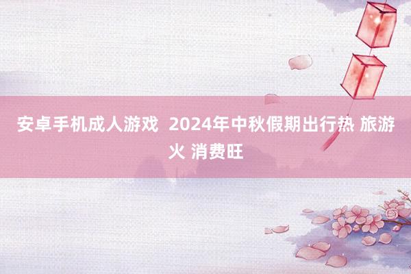 安卓手机成人游戏  2024年中秋假期出行热 旅游火 消费旺